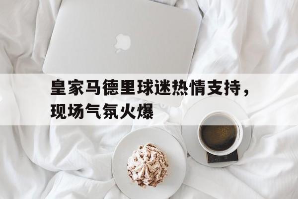 九州真人-皇家马德里球迷热情支持，现场气氛火爆的简单介绍