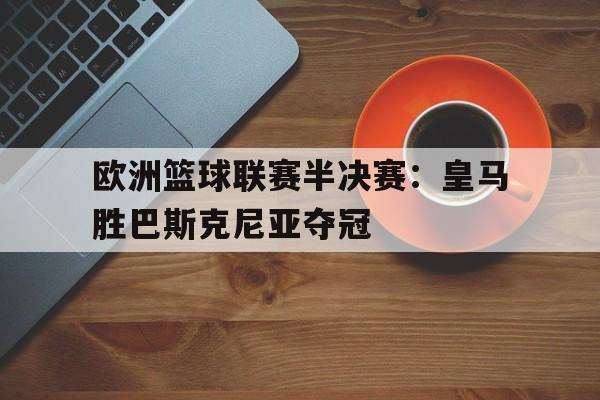 欧洲篮球联赛半决赛:皇马胜巴斯克尼亚夺冠 欧洲篮球联赛半决赛:皇马胜巴斯克尼亚夺冠