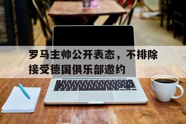 关于罗马主帅公开表态，不排除接受德国俱乐部邀约的信息