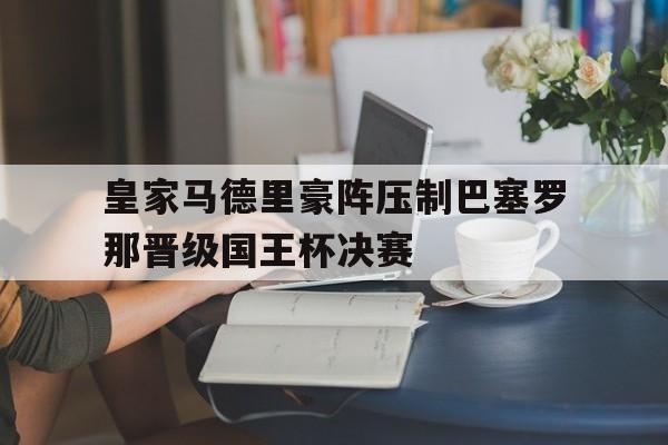 皇家马德里豪阵压制巴塞罗那晋级国王杯决赛的简单介绍